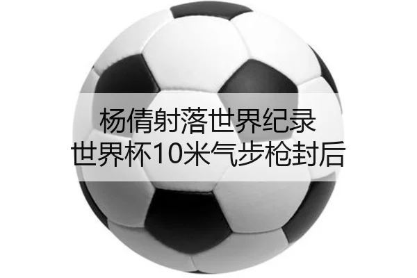 杨倩射落世界纪录 世界杯10米气步枪封后